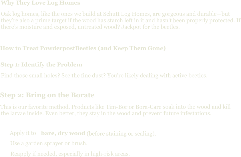 Why They Love Log Homes Oak log homes, like the ones we build at Schutt Log Homes, are gorgeous and durable—but they’re also a prime target if the wood has starch left in it and hasn't been properly protected. If there’s moisture and exposed, untreated wood? Jackpot for the beetles. How to Treat PowderpostBeetles (and Keep Them Gone) Step 1: Identify the Problem Find those small holes? See the fine dust? You’re likely dealing with active beetles. Step 2: Bring on the Borate This is our favorite method. Products like Tim-Bor or Bora-Care  soak into the wood and kill the larvae inside. Even better, they stay in the wood and prevent future infestations. Apply it to  bare, dry wood  (before staining or sealing). Use a garden sprayer or brush. Reapply if needed, especially in high-risk areas.