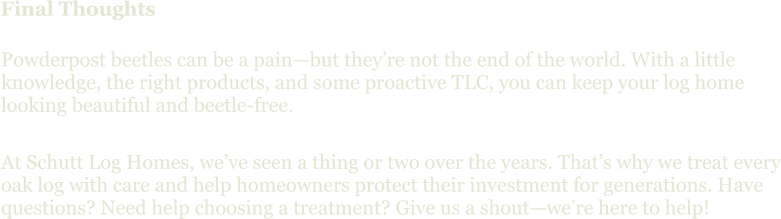 Final Thoughts Powderpost beetles can be a pain—but they’re not the end of the world. With a little knowledge, the right products, and some proactive TLC, you can keep your log home looking beautiful and beetle-free. At Schutt Log Homes, we’ve seen a thing or two over the years. That’s why we treat every oak log with care and help homeowners protect their investment for generations. Have questions? Need help choosing a treatment? Give us a shout—we’re here to help!