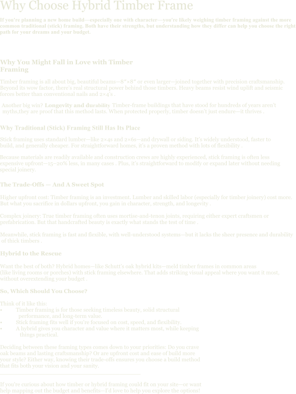Why Choose Hybrid Timber Frame If you're planning a new home build—especially one with character—you're likely weighing timber framing against the more common traditional (stick) framing. Both have their strengths, but understanding how they differ can help you choose the right path for your dreams and your budget. Why You Might Fall in Love with Timber Framing Timber framing is all about big, beautiful beams—8″×8″ or even larger—joined together with precision craftsmanship. Beyond its wow factor, there’s real structural power behind those timbers. Heavy beams resist wind uplift and seismic forces better than conventional nails and 2×4’s . Another big win?  Longevity and durability .                                      Timber-frame buildings that have stood for hundreds of years aren’t  myths,they are proof that this method lasts. When protected properly, timber doesn’t just endure—it thrives . The Trade-Offs — And A Sweet Spot  Higher upfront cost: Timber framing is an investment. Lumber and skilled labor (especially for timber joinery) cost more.  But what you sacrifice in dollars upfront, you gain in character, strength, and longevity .  Complex joinery: True timber framing often uses mortise-and-tenon joints, requiring either expert craftsmen or  prefabrication. But that handcrafted beauty is exactly what stands the test of time .  Meanwhile, stick framing is fast and flexible, with well-understood systems—but it lacks the sheer presence and durability  of thick timbers .  Hybrid to the Rescue  Want the best of both? Hybrid homes—like Schutt’s oak hybrid kits—meld timber frames in common areas  (like living rooms or porches) with stick framing elsewhere. That adds striking visual appeal where you want it most,  without overextending your budget .  So, Which Should You Choose?  Think of it like this: •	Timber framing is for those seeking timeless beauty, solid structural                performance, and long-term value. •	Stick framing fits well if you're focused on cost, speed, and flexibility. •	A hybrid gives you character and value where it matters most, while keeping                 things practical.  Deciding between these framing types comes down to your priorities: Do you crave  oak beams and lasting craftsmanship? Or are upfront cost and ease of build more  your style? Either way, knowing their trade-offs ensures you choose a build method  that fits both your vision and your sanity. ________________________________________  If you're curious about how timber or hybrid framing could fit on your site—or want  help mapping out the budget and benefits—I'd love to help you explore the options!  Why Traditional (Stick) Framing Still Has Its Place Stick framing uses standard lumber—like 2×4s and 2×6s—and drywall or siding. It’s widely understood, faster to build, and generally cheaper. For straightforward homes, it’s a proven method with lots of flexibility . Because materials are readily available and construction crews are highly experienced, stick framing is often less expensive upfront—15–20% less, in many cases . Plus, it’s straightforward to modify or expand later without needing special joinery.