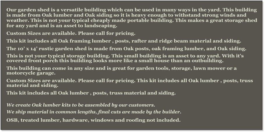 Our garden shed is a versatile building which can be used in many ways in the yard. This building is made from Oak lumber and Oak siding so it is heavy enough to withstand strong winds and weather. This is not your typical cheaply made portable building. This makes a great storage shed for any yard and is an asset to landscaping. Custom Sizes are available. Please call for pricing. This kit includes all Oak framing lumber , posts, rafter and ridge beam material and siding. The 10’ x 14’ rustic garden shed is made from Oak posts, oak framing lumber, and Oak siding.  This is not your typical storage building. This small building is an asset to any yard. With it’s covered front porch this building looks more like a small house than an outbuilding. This building can come in any size and is great for garden tools, storage, lawn mower or a motorcycle garage. Custom Sizes are available. Please call for pricing. This kit includes all Oak lumber , posts, truss material and siding. This kit includes all Oak lumber , posts, truss material and siding.  We create Oak lumber kits to be assembled by our customers.  We ship material in common lengths, final cuts are made by the builder.  OSB, treated lumber, hardware, windows and roofing not included.