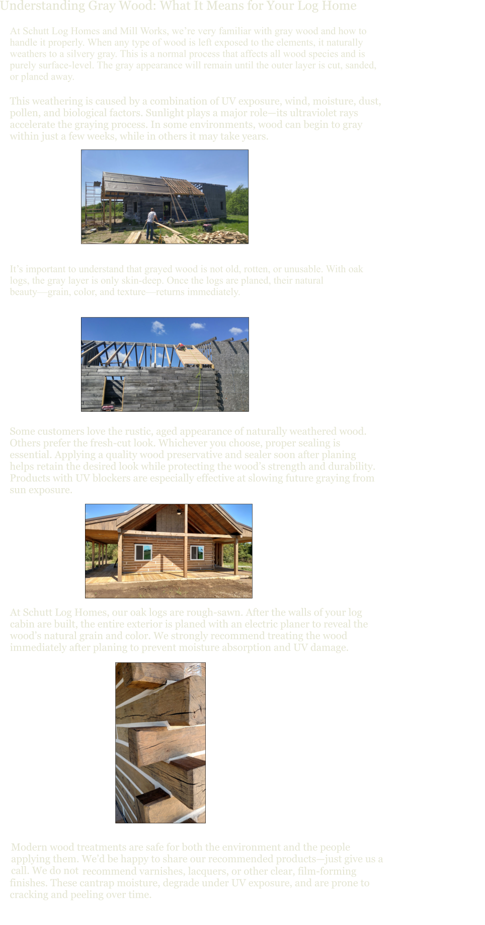Understanding Gray Wood: What It Means for Your Log Home At Schutt Log Homes and Mill Works, we’re very familiar with gray wood and how to handle it properly. When any type of wood is left exposed to the elements, it naturally weathers to a silvery gray. This is a normal process that affects all wood species and is purely surface-level. The gray appearance will remain until the outer layer is cut, sanded, or planed away. This weathering is caused by a combination of UV exposure, wind, moisture, dust, pollen, and biological factors. Sunlight plays a major role—its ultraviolet rays accelerate the graying process. In some environments, wood can begin to gray within just a few weeks, while in others it may take years. It’s important to understand that grayed wood is not old, rotten, or unusable. With oak logs, the gray layer is only skin-deep. Once the logs are planed, their natural beauty—grain, color, and texture—returns immediately. Some customers love the rustic, aged appearance of naturally weathered wood. Others prefer the fresh-cut look. Whichever you choose, proper sealing is essential. Applying a quality wood preservative and sealer soon after planing helps retain the desired look while protecting the wood’s strength and durability. Products with UV blockers are especially effective at slowing future graying from sun exposure. At Schutt Log Homes, our oak logs are rough-sawn. After the walls of your log cabin are built, the entire exterior is planed with an electric planer to reveal the wood’s natural grain and color. We strongly recommend treating the wood immediately after planing to prevent moisture absorption and UV damage. Modern wood treatments are safe for both the environment and the people applying them. We’d be happy to share our recommended products—just give us a call. We do not   recommend varnishes, lacquers, or other clear, film-forming  finishes. These cantrap moisture, degrade under UV exposure, and are prone to  cracking and peeling over time.